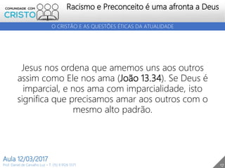 17
Racismo e Preconceito é uma afronta a Deus
Prof. Daniel de Carvalho Luz – T. (15) 9 9126 5571
Aula 12/03/2017
O CRISTÃO E AS QUESTÕES ÉTICAS DA ATUALIDADE
Jesus nos ordena que amemos uns aos outros
assim como Ele nos ama (João 13.34). Se Deus é
imparcial, e nos ama com imparcialidade, isto
significa que precisamos amar aos outros com o
mesmo alto padrão.
 