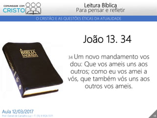 18
Leitura Bíblica
Para pensar e refletir
Prof. Daniel de Carvalho Luz – T. (15) 9 9126 5571
Aula 12/03/2017
O CRISTÃO E AS QUESTÕES ÉTICAS DA ATUALIDADE
João 13. 34
34 Um novo mandamento vos
dou: Que vos ameis uns aos
outros; como eu vos amei a
vós, que também vós uns aos
outros vos ameis.
 