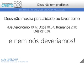 19
Deus não tem prediletos
Prof. Daniel de Carvalho Luz – T. (15) 9 9126 5571
Aula 12/03/2017
O CRISTÃO E AS QUESTÕES ÉTICAS DA ATUALIDADE
Deus não mostra parcialidade ou favoritismo
(Deuteronômio 10.17; Atos 10.34; Romanos 2.11;
Efésios 6.9),
e nem nós deveríamos!
 