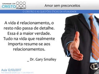 20
Amor sem preconceitos
Prof. Daniel de Carvalho Luz – T. (15) 9 9126 5571
Aula 12/03/2017
O CRISTÃO E AS QUESTÕES ÉTICAS DA ATUALIDADE
A vida é relacionamento, o
resto não passa de detalhe.
Essa é a maior verdade.
Tudo na vida que realmente
importa resume-se aos
relacionamentos.
_ Dr. Gary Smalley
 