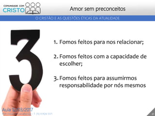 21
Amor sem preconceitos
Prof. Daniel de Carvalho Luz – T. (15) 9 9126 5571
Aula 12/03/2017
O CRISTÃO E AS QUESTÕES ÉTICAS DA ATUALIDADE
1. Fomos feitos para nos relacionar;
2.Fomos feitos com a capacidade de
escolher;
3.Fomos feitos para assumirmos
responsabilidade por nós mesmos
 
