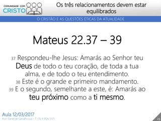 23
Os três relacionamentos devem estar
equilibrados
Prof. Daniel de Carvalho Luz – T. (15) 9 9126 5571
Aula 12/03/2017
O CRISTÃO E AS QUESTÕES ÉTICAS DA ATUALIDADE
Mateus 22.37 – 39
37 Respondeu-lhe Jesus: Amarás ao Senhor teu
Deus de todo o teu coração, de toda a tua
alma, e de todo o teu entendimento.
38 Este é o grande e primeiro mandamento.
39 E o segundo, semelhante a este, é: Amarás ao
teu próximo como a ti mesmo.
 