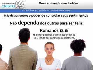 24
O CRISTÃO E AS QUESTÕES ÉTICAS DA ATUALIDADE
Você comanda seus botões
Não de aos outros o poder de controlar seus sentimentos
Não dependa dos outros para ser feliz
Romanos 12.18
18 Se for possível, quanto depender de
vós, tende paz com todos os homens.
 