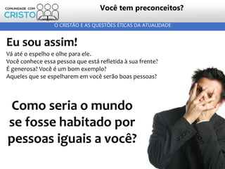 25
O CRISTÃO E AS QUESTÕES ÉTICAS DA ATUALIDADE
Eu sou assim!
Vá até o espelho e olhe para ele.
Você conhece essa pessoa que está refletida à sua frente?
É generosa? Você é um bom exemplo?
Aqueles que se espelharem em você serão boas pessoas?
Como seria o mundo
se fosse habitado por
pessoas iguais a você?
Você tem preconceitos?
 