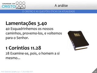 26
A análise
O CRISTÃO E AS QUESTÕES ÉTICAS DA ATUALIDADE
Prof. Daniel de Carvalho Luz – T. (15) 9 9126 5571
Lamentações 3.40
40 Esquadrinhemos os nossos
caminhos, provemo-los, e voltemos
para o Senhor.
1 Coríntios 11.28
28 Examine-se, pois, o homem a si
mesmo...
 