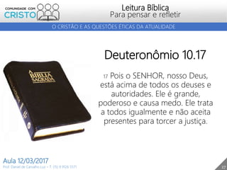 27
Leitura Bíblica
Para pensar e refletir
Prof. Daniel de Carvalho Luz – T. (15) 9 9126 5571
Aula 12/03/2017
O CRISTÃO E AS QUESTÕES ÉTICAS DA ATUALIDADE
Deuteronômio 10.17
17 Pois o SENHOR, nosso Deus,
está acima de todos os deuses e
autoridades. Ele é grande,
poderoso e causa medo. Ele trata
a todos igualmente e não aceita
presentes para torcer a justiça.
 