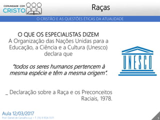 3
Raças
Prof. Daniel de Carvalho Luz – T. (15) 9 9126 5571
Aula 12/03/2017
O CRISTÃO E AS QUESTÕES ÉTICAS DA ATUALIDADE
O QUE OS ESPECIALISTAS DIZEM
A Organização das Nações Unidas para a
Educação, a Ciência e a Cultura (Unesco)
declara que
“todos os seres humanos pertencem à
mesma espécie e têm a mesma origem”.
_ Declaração sobre a Raça e os Preconceitos
Raciais, 1978.
 
