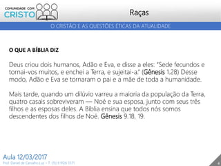 4
Raças
Prof. Daniel de Carvalho Luz – T. (15) 9 9126 5571
Aula 12/03/2017
O CRISTÃO E AS QUESTÕES ÉTICAS DA ATUALIDADE
O QUE A BÍBLIA DIZ
Deus criou dois humanos, Adão e Eva, e disse a eles: “Sede fecundos e
tornai-vos muitos, e enchei a Terra, e sujeitai-a.” (Gênesis 1.28) Desse
modo, Adão e Eva se tornaram o pai e a mãe de toda a humanidade.
Mais tarde, quando um dilúvio varreu a maioria da população da Terra,
quatro casais sobreviveram — Noé e sua esposa, junto com seus três
filhos e as esposas deles. A Bíblia ensina que todos nós somos
descendentes dos filhos de Noé. Gênesis 9.18, 19.
 