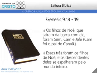 5
Leitura Bíblica
Prof. Daniel de Carvalho Luz – T. (15) 9 9126 5571
Aula 12/03/2017
O CRISTÃO E AS QUESTÕES ÉTICAS DA ATUALIDADE
Genesis 9.18 - 19
18 Os filhos de Noé, que
saíram da barca com ele,
foram Sem, Cam e Jafé (Cam
foi o pai de Canaã.)
19 Esses três foram os filhos
de Noé, e os descendentes
deles se espalharam pelo
mundo inteiro.
 