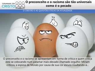 O preconceito e o racismo se apresentam em forma de crítica e quem critica
está se colocando num patamar mais elevado chamado orgulho: Miriam
criticou a esposa de Moisés por causa de sua cor escura insultando-a...
6
O preconceito e o racismo são tão universais
como é o pecado
O CRISTÃO E AS QUESTÕES ÉTICAS DA ATUALIDADE
 