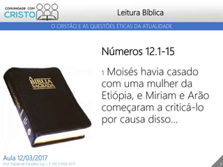 7
Leitura Bíblica
Prof. Daniel de Carvalho Luz – T. (15) 9 9126 5571
Aula 12/03/2017
O CRISTÃO E AS QUESTÕES ÉTICAS DA ATUALIDADE
Números 12.1-15
1 Moisés havia casado
com uma mulher da
Etiópia, e Miriam e Arão
começaram a criticá-lo
por causa disso...
 