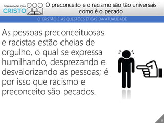 8
O preconceito e o racismo são tão universais
como é o pecado
O CRISTÃO E AS QUESTÕES ÉTICAS DA ATUALIDADE
As pessoas preconceituosas
e racistas estão cheias de
orgulho, o qual se expressa
humilhando, desprezando e
desvalorizando as pessoas; é
por isso que racismo e
preconceito são pecados.
 