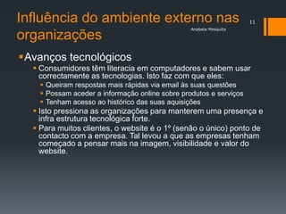 Influência do ambiente externo nas                                  11
                                                 Anabela Mesquita

organizações
Avanços tecnológicos
   Consumidores têm literacia em computadores e sabem usar
    correctamente as tecnologias. Isto faz com que eles:
     Queiram respostas mais rápidas via email às suas questões
     Possam aceder a informação online sobre produtos e serviços
     Tenham acesso ao histórico das suas aquisições
   Isto pressiona as organizações para manterem uma presença e
    infra estrutura tecnológica forte.
   Para muitos clientes, o website é o 1º (senão o único) ponto de
    contacto com a empresa. Tal levou a que as empresas tenham
    começado a pensar mais na imagem, visibilidade e valor do
    website.
 