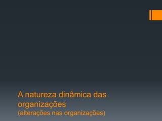 A natureza dinâmica das
organizações
(alterações nas organizações)
 