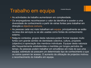 Anabela Mesquita

Trabalho em equipa
 As actividades de trabalho aumentaram em complexidade.
 Os empregadores reconheceram o valor de identificar e aceder a uma
  diversidade de conhecimento a partir de várias fontes para trabalhar em
  direcção a objectivos comuns.
 As pessoas cada vez mais trabalham em equipa, principalmente se estão
  na área dos serviços ou se são usadas como fontes de conhecimento
  externo.
 Nalguns contextos, grupos desta natureza podem formar equipas muito
  fortes com grande sentido de identidade colectiva, cultura, propósito
  (objectivo) e apreciação dos membros individuais. Equipas desta natureza
  são frequentemente estabelecidas e mantidas por longos períodos de
  tempo. As pessoas podem trabalhar em simultâneo em mais do que uma
  equipa, sobretudo se possuem um determinado tipo de conhecimento a que
  os outros querem ter acesso. O aumento da utilização de projectos motivou
  o reconhecimento do trabalho em equipa.
 