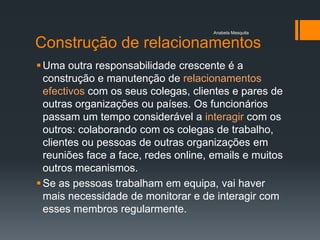 Anabela Mesquita


Construção de relacionamentos
 Uma outra responsabilidade crescente é a
  construção e manutenção de relacionamentos
  efectivos com os seus colegas, clientes e pares de
  outras organizações ou países. Os funcionários
  passam um tempo considerável a interagir com os
  outros: colaborando com os colegas de trabalho,
  clientes ou pessoas de outras organizações em
  reuniões face a face, redes online, emails e muitos
  outros mecanismos.
 Se as pessoas trabalham em equipa, vai haver
  mais necessidade de monitorar e de interagir com
  esses membros regularmente.
 