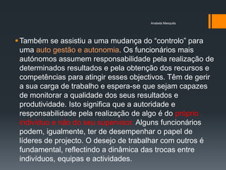 Anabela Mesquita




 Também se assistiu a uma mudança do ―controlo‖ para
  uma auto gestão e autonomia. Os funcionários mais
  autónomos assumem responsabilidade pela realização de
  determinados resultados e pela obtenção dos recursos e
  competências para atingir esses objectivos. Têm de gerir
  a sua carga de trabalho e espera-se que sejam capazes
  de monitorar a qualidade dos seus resultados e
  produtividade. Isto significa que a autoridade e
  responsabilidade pela realização de algo é do próprio
  indivíduo e não do seu supervisor. Alguns funcionários
  podem, igualmente, ter de desempenhar o papel de
  líderes de projecto. O desejo de trabalhar com outros é
  fundamental, reflectindo a dinâmica das trocas entre
  indivíduos, equipas e actividades.
 