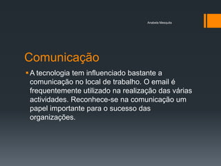 Anabela Mesquita




Comunicação
 A tecnologia tem influenciado bastante a
  comunicação no local de trabalho. O email é
  frequentemente utilizado na realização das várias
  actividades. Reconhece-se na comunicação um
  papel importante para o sucesso das
  organizações.
 