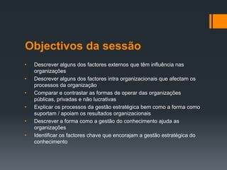 Objectivos da sessão
•   Descrever alguns dos factores externos que têm influência nas
    organizações
•   Descrever alguns dos factores intra organizacionais que afectam os
    processos da organização
•   Comparar e contrastar as formas de operar das organizações
    públicas, privadas e não lucrativas
•   Explicar os processos da gestão estratégica bem como a forma como
    suportam / apoiam os resultados organizacionais
•   Descrever a forma como a gestão do conhecimento ajuda as
    organizações
•   Identificar os factores chave que encorajam a gestão estratégica do
    conhecimento
 