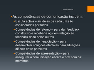 Anabela Mesquita




As competências de comunicação incluem:
  Escuta activa – as ideias de cada um são
   consideradas por todos
  Competências de retorno – para dar feedback
   construtivo e receber e agir em relação ao
   feedback dado pelos outros
  Competências de negociação – para
   desenvolver soluções efectivas para situações
   difíceis entre parceiros
  Competências de apresentação – para
   assegurar a comunicação escrita e oral com os
   membros
 