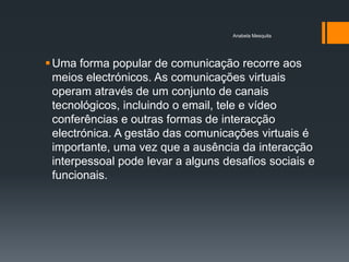 Anabela Mesquita




 Uma forma popular de comunicação recorre aos
  meios electrónicos. As comunicações virtuais
  operam através de um conjunto de canais
  tecnológicos, incluindo o email, tele e vídeo
  conferências e outras formas de interacção
  electrónica. A gestão das comunicações virtuais é
  importante, uma vez que a ausência da interacção
  interpessoal pode levar a alguns desafios sociais e
  funcionais.
 