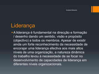 Anabela Mesquita




Liderança
 A liderança é fundamental na direcção e formação
  / desenho dando um sentido, visão e propósito
  (objectivo) a todos os membros. Apesar de existir
  ainda um forte reconhecimento da necessidade de
  encorajar uma liderança efectiva aos mais altos
  níveis de uma organização, a natureza dinâmica
  do trabalho levou à necessidade de se focar no
  desenvolvimento de capacidades de liderança em
  diferentes níveis organizacionais.
 
