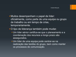 Anabela Mesquita




 Muitos desempenham o papel de líder:
  oficialmente, como parte de uma equipa ou grupo
  de trabalho ou em tempo de crise,
  temporariamente.
 O tipo de liderança também pode mudar.
  Um líder sénior certifica-se que o planeamento e a
   coordenação dos recursos a longo prazo são
   assegurados.
  Um líder de uma equipa pode centrar-se na
   realização das tarefas do grupo, bem como manter
   os processos de comunicação.
 