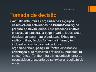 Anabela Mesquita




Tomada de decisão
 Actualmente, muitas organizações e grupos
  desenvolvem actividades de brainstorming na
  procura de novas ideias. Este processo criativo
  encoraja as pessoas a sugerir várias ideias antes
  de algumas serem aprofundadas. Existe uma
  melhor utilização das fontes de informação,
  incluindo os registos e indicadores
  organizacionais, pesquisa, fontes externas de
  orientação e as melhores práticas ou modelos da
  concorrência. Também há um reconhecimento da
  necessidade crescente de se evitar a repetição de
  erros.
 