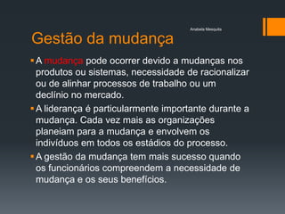 Anabela Mesquita


Gestão da mudança
 A mudança pode ocorrer devido a mudanças nos
  produtos ou sistemas, necessidade de racionalizar
  ou de alinhar processos de trabalho ou um
  declínio no mercado.
 A liderança é particularmente importante durante a
  mudança. Cada vez mais as organizações
  planeiam para a mudança e envolvem os
  indivíduos em todos os estádios do processo.
 A gestão da mudança tem mais sucesso quando
  os funcionários compreendem a necessidade de
  mudança e os seus benefícios.
 