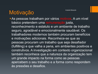Anabela Mesquita

Motivação
 As pessoas trabalham por vários motivos. A um nível
  básico pretendem uma remuneração justa,
  reconhecimento e estatuto e um ambiente de trabalho
  seguro, agradável e emocionalmente saudável. Os
  trabalhadores modernos também procuram benefícios
  e motivações adicionais. Reconhece-se que as
  pessoas procuram um trabalho que seja desafiador
  (fulfilling) e que valha a pena, em ambientes positivos e
  construtivos. A investigação em contexto organizacional
  também reconhece que a natureza da organização tem
  um grande impacto na forma como as pessoas
  apercebem o seu trabalho e a forma como respondem
  às pressões e desafios.
 