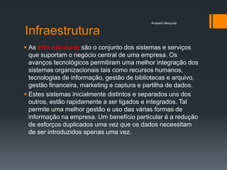 Anabela Mesquita


Infraestrutura
 As infra estruturas são o conjunto dos sistemas e serviços
  que suportam o negócio central de uma empresa. Os
  avanços tecnológicos permitiram uma melhor integração dos
  sistemas organizacionais tais como recursos humanos,
  tecnologias de informação, gestão de bibliotecas e arquivo,
  gestão financeira, marketing e captura e partilha de dados.
 Estes sistemas inicialmente distintos e separados uns dos
  outros, estão rapidamente a ser ligados e integrados. Tal
  permite uma melhor gestão e uso das várias formas de
  informação na empresa. Um benefício particular é a redução
  de esforços duplicados uma vez que os dados necessitam
  de ser introduzidos apenas uma vez.
 