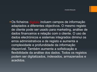 Anabela Mesquita




 Os ficheiros digitais incluem campos de informação
  adaptados a diferentes objectivos. O mesmo registo
  de cliente pode ser usado para marketing, análise de
  dados financeiros e relação com o cliente. O uso de
  dados electrónicos e sistemas integrados diminui os
  erros administrativos e de registo e aumenta a
  complexidade e profundidade da informação
  disponível. Também aumenta a sofisticação e
  flexibilidade da análise dos dados. Todos os registos
  podem ser digitalizados, indexados, armazenados e
  acedidos.
 