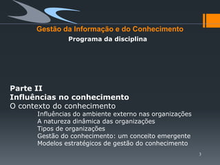 Gestão da Informação e do Conhecimento
               Programa da disciplina




Parte II
Influências no conhecimento
O contexto do conhecimento
      Influências do ambiente externo nas organizações
      A natureza dinâmica das organizações
      Tipos de organizações
      Gestão do conhecimento: um conceito emergente
      Modelos estratégicos de gestão do conhecimento
                                                         3
 