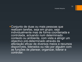 31
                                 Anabela Mesquita




Conjunto de duas ou mais pessoas que
 realizam tarefas, seja em grupo, seja
 individualmente mas de forma coordenada e
 controlada, actuando num determinado
 contexto ou ambiente, com vista a atingir um
 objectivo pré-determinado através da
 afectação eficaz de diversos meios e recursos
 disponíveis, liderados ou não por alguém com
 as funções de planear, organizar, liderar e
 controlar.
 