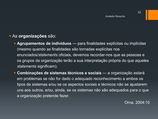 32
                                                    Anabela Mesquita




 As organizações são:
   Agrupamentos de indivíduos — para finalidades explícitas ou implícitas
    (mesmo quando as finalidades são tornadas explícitas nos
    enunciados/statements oficiais, devemos recordar-nos que as pessoas e
    os grupos da organização terão a sua interpretação própria do que aqueles
    statements significam);
   Combinações de sistemas técnicos e sociais — a organização estará
    em problemas se não for dado o adequado reconhecimento a ambos os
    tipos de sistemas e/ou se os aspectos sociais e técnicos não se ajustarem
    uns aos outros, e/ou, ainda, se os sistemas não são adequados para o que
    a organização pretende fazer.
                                                                   Orna, 2004:10
 