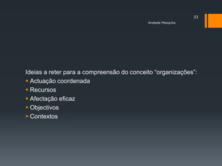 33
                                           Anabela Mesquita




Ideias a reter para a compreensão do conceito ―organizações‖:
 Actuação coordenada
 Recursos
 Afectação eficaz
 Objectivos
 Contextos
 
