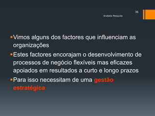 36
                                 Anabela Mesquita




Vimos alguns dos factores que influenciam as
 organizações
Estes factores encorajam o desenvolvimento de
 processos de negócio flexíveis mas eficazes
 apoiados em resultados a curto e longo prazos
Para isso necessitam de uma gestão
 estratégica
 