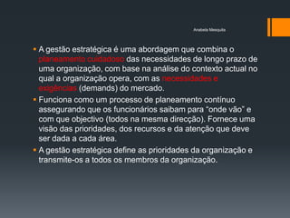 Anabela Mesquita




 A gestão estratégica é uma abordagem que combina o
  planeamento cuidadoso das necessidades de longo prazo de
  uma organização, com base na análise do contexto actual no
  qual a organização opera, com as necessidades e
  exigências (demands) do mercado.
 Funciona como um processo de planeamento contínuo
  assegurando que os funcionários saibam para ―onde vão‖ e
  com que objectivo (todos na mesma direcção). Fornece uma
  visão das prioridades, dos recursos e da atenção que deve
  ser dada a cada área.
 A gestão estratégica define as prioridades da organização e
  transmite-os a todos os membros da organização.
 