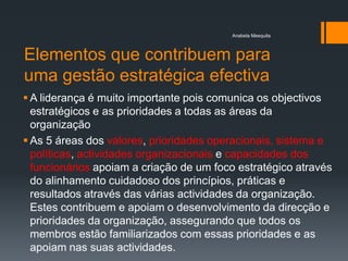 Anabela Mesquita



Elementos que contribuem para
uma gestão estratégica efectiva
 A liderança é muito importante pois comunica os objectivos
  estratégicos e as prioridades a todas as áreas da
  organização
 As 5 áreas dos valores, prioridades operacionais, sistema e
  políticas, actividades organizacionais e capacidades dos
  funcionários apoiam a criação de um foco estratégico através
  do alinhamento cuidadoso dos princípios, práticas e
  resultados através das várias actividades da organização.
  Estes contribuem e apoiam o desenvolvimento da direcção e
  prioridades da organização, assegurando que todos os
  membros estão familiarizados com essas prioridades e as
  apoiam nas suas actividades.
 