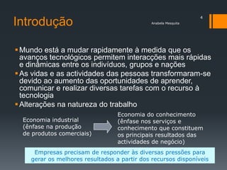 4
Introdução                                    Anabela Mesquita




 Mundo está a mudar rapidamente à medida que os
  avanços tecnológicos permitem interacções mais rápidas
  e dinâmicas entre os indivíduos, grupos e nações
 As vidas e as actividades das pessoas transformaram-se
  devido ao aumento das oportunidades de aprender,
  comunicar e realizar diversas tarefas com o recurso à
  tecnologia
 Alterações na natureza do trabalho
                                  Economia do conhecimento
  Economia industrial             (ênfase nos serviços e
  (ênfase na produção             conhecimento que constituem
  de produtos comerciais)         os principais resultados das
                                  actividades de negócio)
     Empresas precisam de responder às diversas pressões para
    gerar os melhores resultados a partir dos recursos disponíveis
 