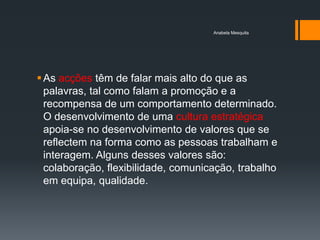 Anabela Mesquita




 As acções têm de falar mais alto do que as
  palavras, tal como falam a promoção e a
  recompensa de um comportamento determinado.
  O desenvolvimento de uma cultura estratégica
  apoia-se no desenvolvimento de valores que se
  reflectem na forma como as pessoas trabalham e
  interagem. Alguns desses valores são:
  colaboração, flexibilidade, comunicação, trabalho
  em equipa, qualidade.
 