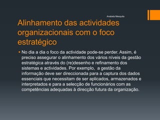Anabela Mesquita


Alinhamento das actividades
organizacionais com o foco
estratégico
 No dia a dia o foco da actividade pode-se perder. Assim, é
  preciso assegurar o alinhamento dos vários níveis da gestão
  estratégica através do (re)desenho e refinamento dos
  sistemas e actividades. Por exemplo, a gestão da
  informação deve ser direccionada para a captura dos dados
  essenciais que necessitam de ser aplicados, armazenados e
  interpretados e para a selecção de funcionários com as
  competências adequadas à direcção futura da organização.
 