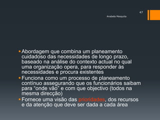 47
                                   Anabela Mesquita




 Abordagem que combina um planeamento
  cuidadoso das necessidades de longo prazo,
  baseado na análise do contexto actual no qual
  uma organização opera, para responder às
  necessidades e procura existentes
 Funciona como um processo de planeamento
  contínuo assegurando que os funcionários saibam
  para ―onde vão‖ e com que objectivo (todos na
  mesma direcção)
 Fornece uma visão das prioridades, dos recursos
  e da atenção que deve ser dada a cada área
 