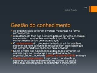 49
                                          Anabela Mesquita




Gestão do conhecimento
 As organizações sofreram diversas mudanças na forma
  como operam
 A mudança de foco dos produtos para os serviços encorajou
  um aumento do reconhecimento da importância do
  conhecimento detido pela organização
 O conhecimento é o processo de traduzir a informação e
  experiência num conjunto de relações com significado que
  são compreendidas e aplicadas pelo indivíduo
 Como o valor dos funcionários e dos dados tornaram-se
  cruciais para os resultados e competitividade da
  organização, o conceito de gestão do conhecimento emergiu
 Gestão do conhecimento é o processo de identificar,
  capturar, organizar e disseminar os activos de capital
  intelectual críticos para o desempenho a longo prazo
 