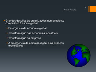 5
                                                   Anabela Mesquita




 Grandes desafios às organizações num ambiente
  competitivo à escala global
   Emergência da economia global
   Transformação das economias industriais
   Transformação da empresa
   A emergência da empresa digital e os avanços
    tecnológicos
 