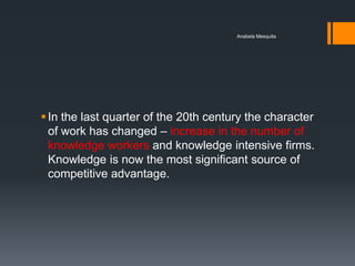 Anabela Mesquita




 In the last quarter of the 20th century the character
  of work has changed – increase in the number of
  knowledge workers and knowledge intensive firms.
  Knowledge is now the most significant source of
  competitive advantage.
 
