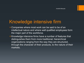 Anabela Mesquita




Knowledge intensive firm
 Companies where most work can be said to be of an
  intellectual nature and where well qualified employees form
  the major part of the workforce.
 Knowledge intensive firms have a number of features that
  distinguishes them from more traditional, hierarchical
  organizations ranging from the way they are structured,
  through the character of their products, to the nature of their
  markets.
 