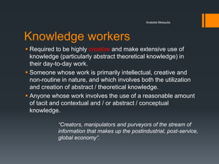 Anabela Mesquita




Knowledge workers
 Required to be highly creative and make extensive use of
  knowledge (particularly abstract theoretical knowledge) in
  their day-to-day work.
 Someone whose work is primarily intellectual, creative and
  non-routine in nature, and which involves both the utilization
  and creation of abstract / theoretical knowledge.
 Anyone whose work involves the use of a reasonable amount
  of tacit and contextual and / or abstract / conceptual
  knowledge.

            “Creators, manipulators and purveyors of the stream of
            information that makes up the postindustrial, post-service,
            global economy”.
 