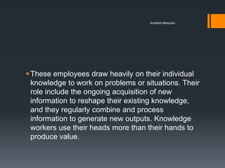 Anabela Mesquita




 These employees draw heavily on their individual
  knowledge to work on problems or situations. Their
  role include the ongoing acquisition of new
  information to reshape their existing knowledge,
  and they regularly combine and process
  information to generate new outputs. Knowledge
  workers use their heads more than their hands to
  produce value.
 