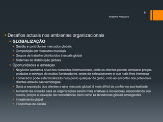 8
                                                                     Anabela Mesquita




 Desafios actuais nos ambientes organizacionais
   GLOBALIZAÇÃO
      Gestão e controlo em mercados globais
      Competição em mercados mundiais
      Grupos de trabalho distribuídos à escala global
      Sistemas de distribuição globais
   Oportunidades e ameaças
    Negócios operam a nível dos mercados internacionais, onde os clientes podem comparar preços,
     produtos e serviços de muitos fornecedores, antes de seleccionarem o que mais lhes interessa
    Fornecedor pode estar localizado num ponto qualquer do globo, indo ao encontro dos potenciais
     clientes através das tecnologias
    Dada a exposição dos clientes a este mercado global, é mais difícil de confiar na sua lealdade
    Aumento da pressão para as organizações serem mais criativas e inovadoras, respondendo aos
     custos, preços e inovação da concorrência, bem como às tendências globais emergentes
    Investimento global
    Economias de escala
 